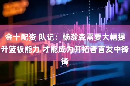 金十配资 队记：杨瀚森需要大幅提升篮板能力 才能成为开拓者首发中锋
