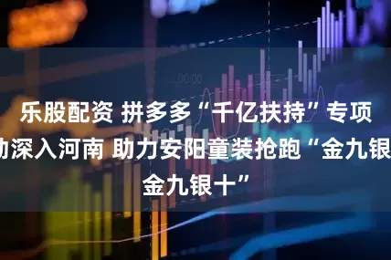 乐股配资 拼多多“千亿扶持”专项活动深入河南 助力安阳童装抢跑“金九银十”