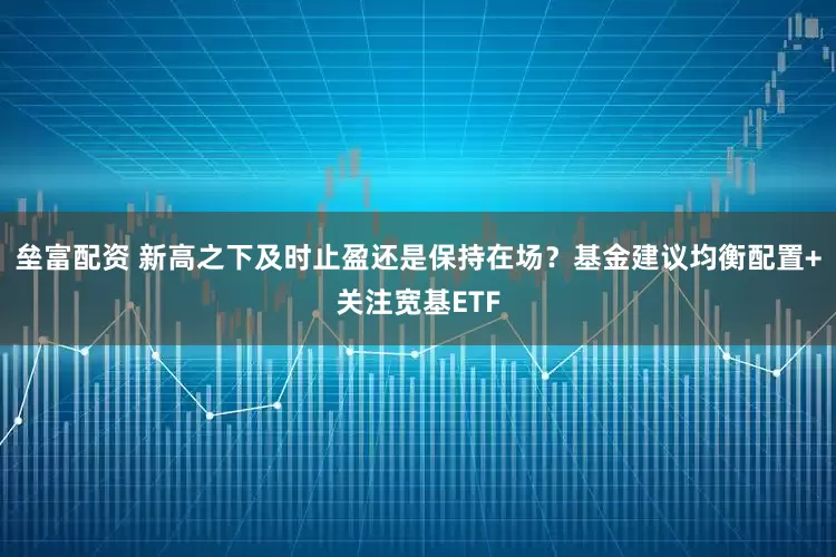 垒富配资 新高之下及时止盈还是保持在场？基金建议均衡配置+关注宽基ETF