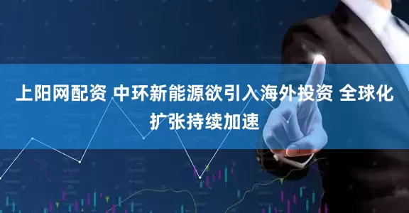 上阳网配资 中环新能源欲引入海外投资 全球化扩张持续加速