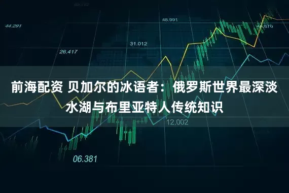 前海配资 贝加尔的冰语者：俄罗斯世界最深淡水湖与布里亚特人传统知识