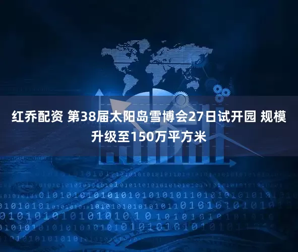 红乔配资 第38届太阳岛雪博会27日试开园 规模升级至150万平方米