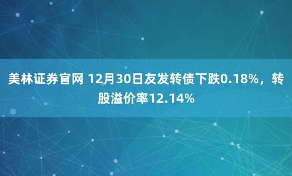 美林证券官网 12月30日友发转债下跌0.18%，转股溢价率12.14%