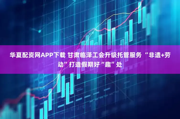 华夏配资网APP下载 甘肃临泽工会升级托管服务 “非遗+劳动”打造假期好“趣”处