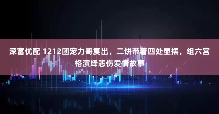 深富优配 1212团宠力哥复出，二饼带着四处显摆，组六宫格演绎悲伤爱情故事