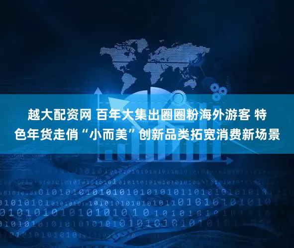 越大配资网 百年大集出圈圈粉海外游客 特色年货走俏“小而美”创新品类拓宽消费新场景