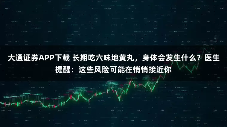 大通证券APP下载 长期吃六味地黄丸，身体会发生什么？医生提醒：这些风险可能在悄悄接近你