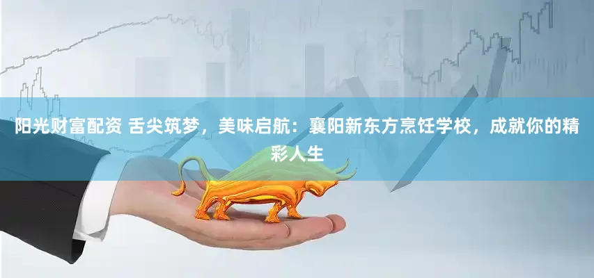 阳光财富配资 舌尖筑梦，美味启航：襄阳新东方烹饪学校，成就你的精彩人生