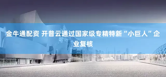金牛通配资 开普云通过国家级专精特新“小巨人”企业复核